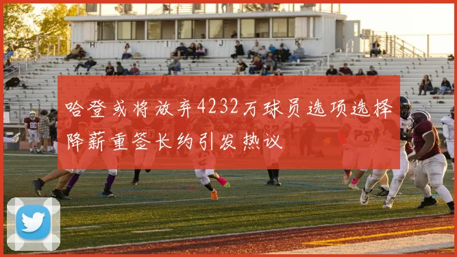 哈登或将放弃4232万球员选项选择降薪重签长约引发热议