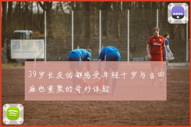 39岁长友佑都感受年轻十岁与吉田麻也重聚的奇妙体验