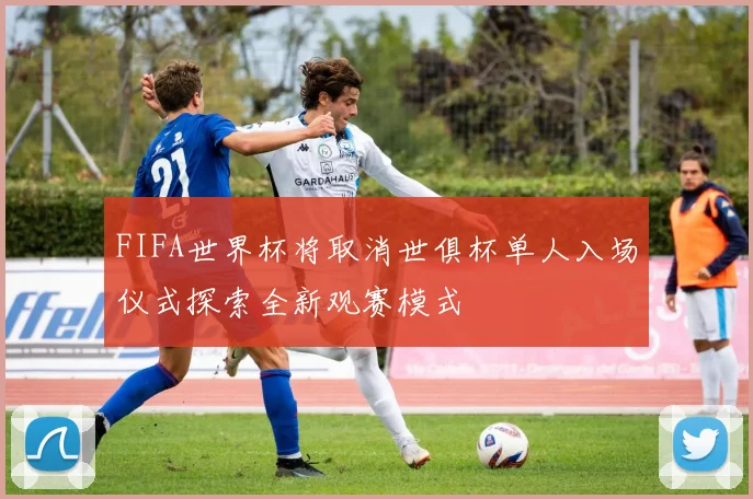 FIFA世界杯将取消世俱杯单人入场仪式探索全新观赛模式