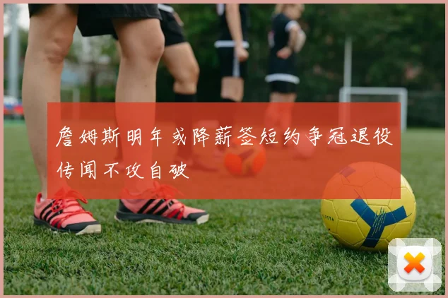 詹姆斯明年或降薪签短约争冠退役传闻不攻自破