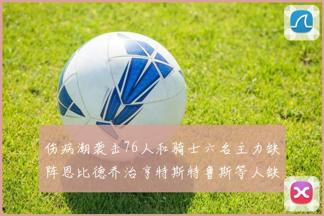 伤病潮袭击76人和骑士六名主力缺阵恩比德乔治亨特斯特鲁斯等人缺席