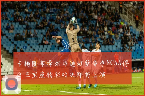 卡梅隆布泽尔与迪班萨争夺NCAA得分王宝座精彩对决即将上演