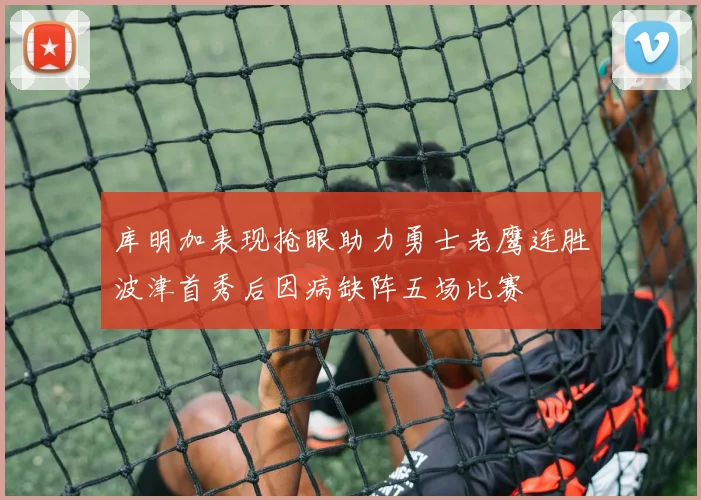 库明加表现抢眼助力勇士老鹰连胜波津首秀后因病缺阵五场比赛