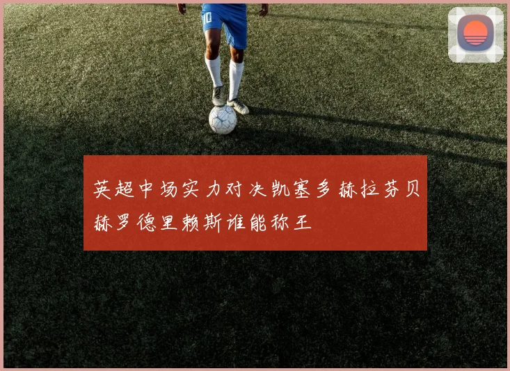 英超中场实力对决凯塞多赫拉芬贝赫罗德里赖斯谁能称王