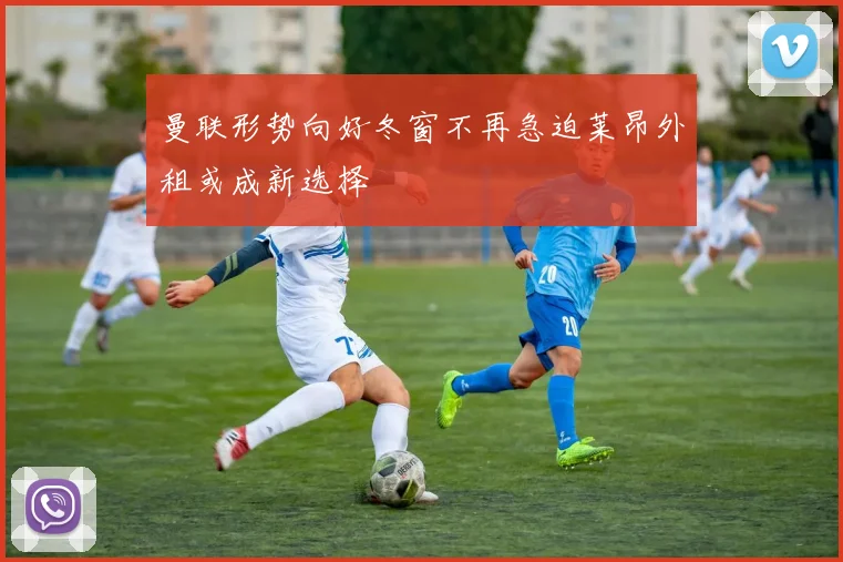 曼联形势向好冬窗不再急迫莱昂外租或成新选择
