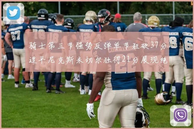 骑士第三节强势反弹单节狂砍37分追平尼克斯米切尔独得21分展现绝佳状态