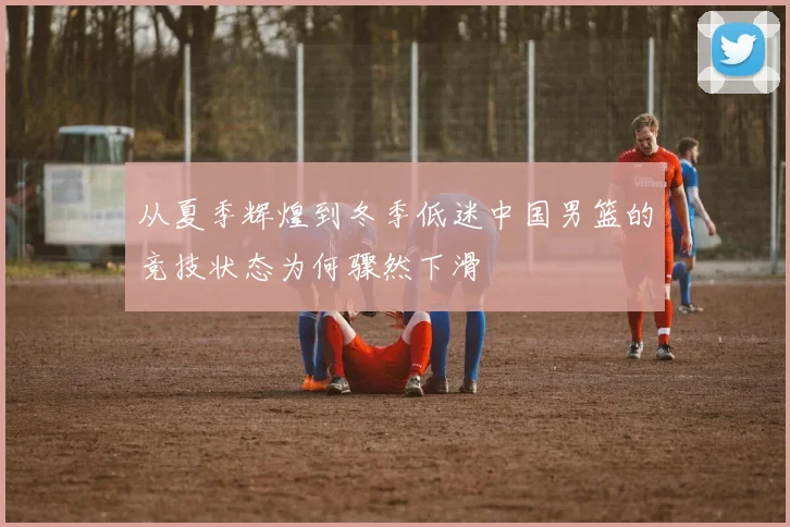 从夏季辉煌到冬季低迷中国男篮的竞技状态为何骤然下滑