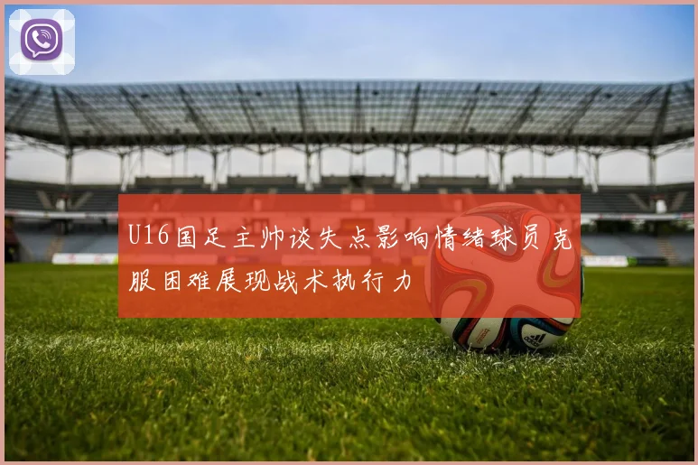 U16国足主帅谈失点影响情绪球员克服困难展现战术执行力