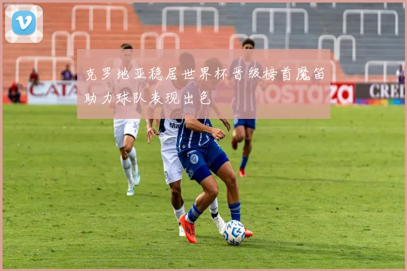 克罗地亚稳居世界杯晋级榜首魔笛助力球队表现出色