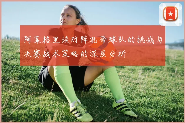 阿莱格里谈对阵孔蒂球队的挑战与决赛战术策略的深度分析