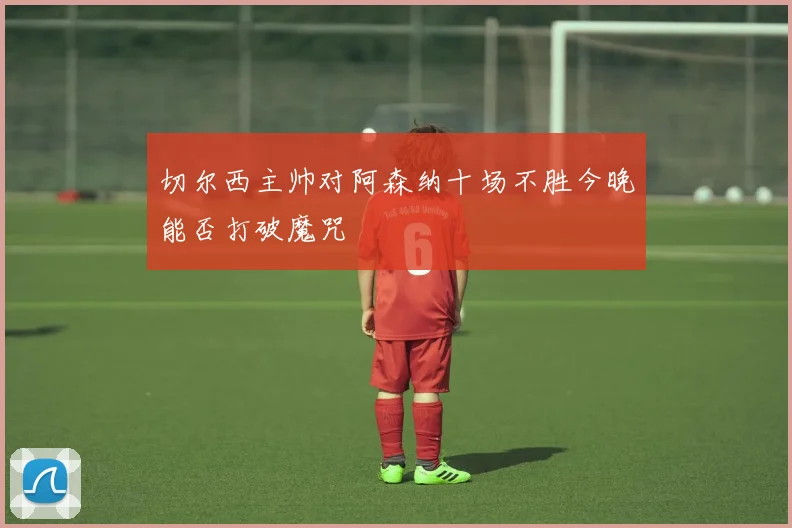 切尔西主帅对阿森纳十场不胜今晚能否打破魔咒